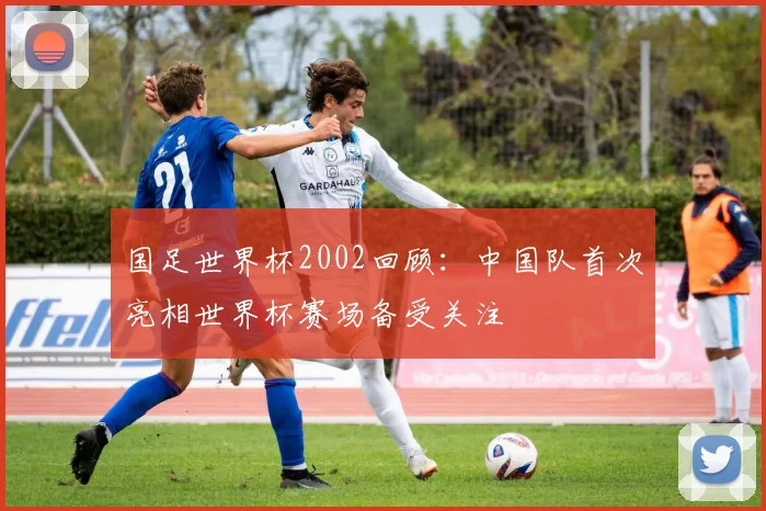 国足世界杯2002回顾:中国队首次亮相世界杯赛场备受关注