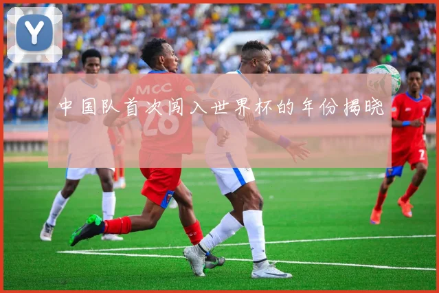 中国队首次闯入世界杯的年份揭晓