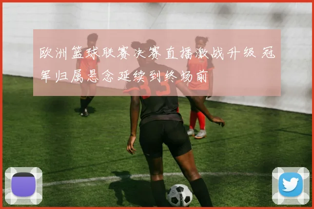 欧洲篮球联赛决赛直播激战升级 冠军归属悬念延续到终场前