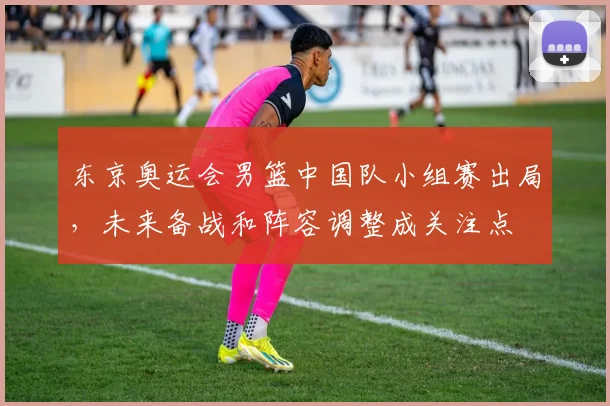 东京奥运会男篮中国队小组赛出局，未来备战和阵容调整成关注点
