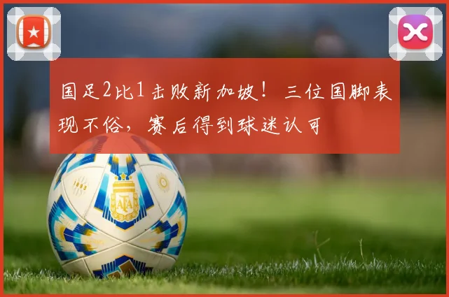 国足2比1击败新加坡!三位国脚表现不俗,赛后得到球迷认可