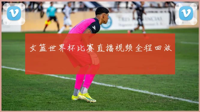 女篮世界杯比赛直播视频全程回放