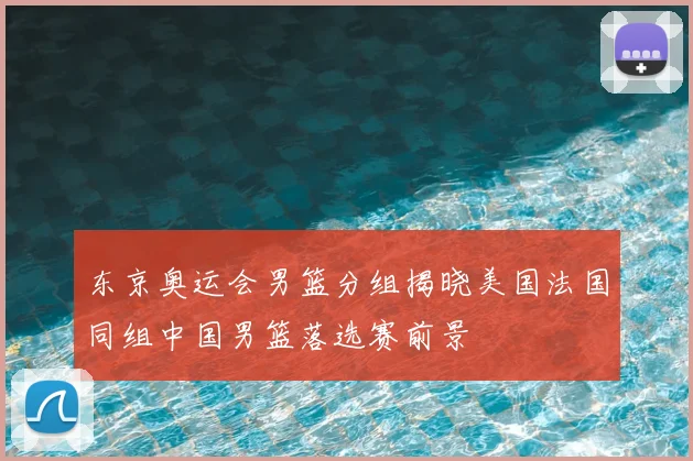 东京奥运会男篮分组揭晓美国法国同组中国男篮落选赛前景