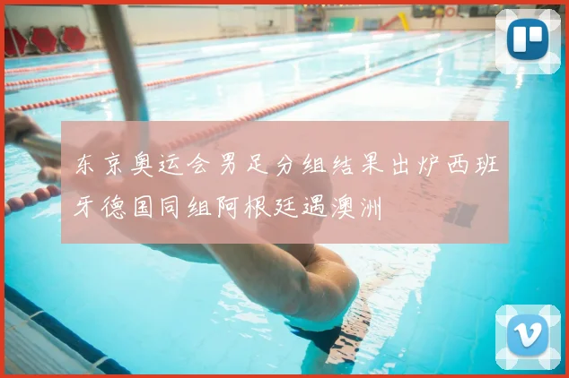 东京奥运会男足分组结果出炉西班牙德国同组阿根廷遇澳洲
