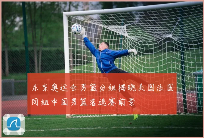 东京奥运会男篮分组揭晓美国法国同组中国男篮落选赛前景