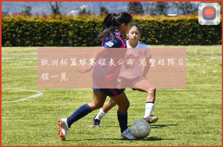 欧洲杯篮球赛程表公布 完整对阵日程一览