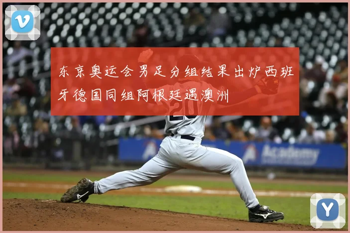 东京奥运会男足分组结果出炉西班牙德国同组阿根廷遇澳洲