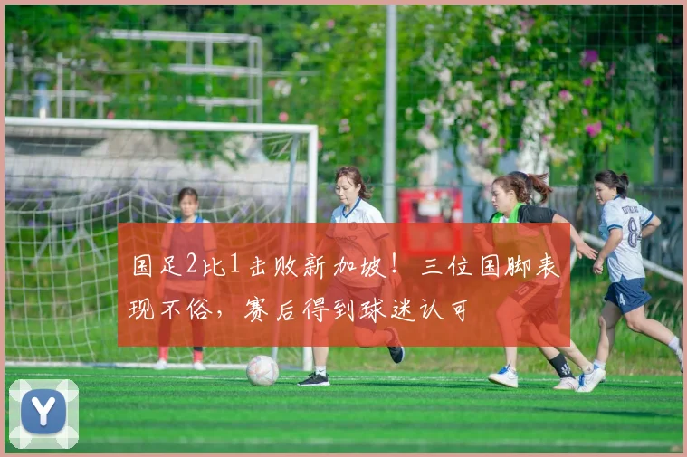 国足2比1击败新加坡!三位国脚表现不俗,赛后得到球迷认可