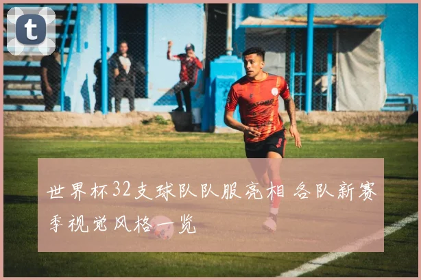 世界杯32支球队队服亮相 各队新赛季视觉风格一览