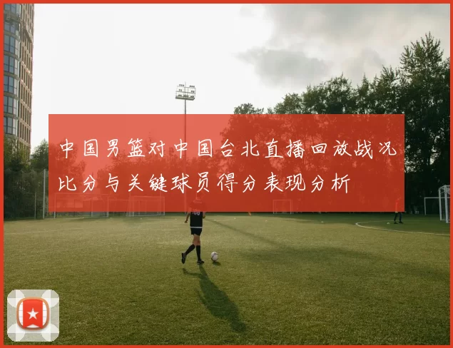中国男篮对中国台北直播回放战况比分与关键球员得分表现分析