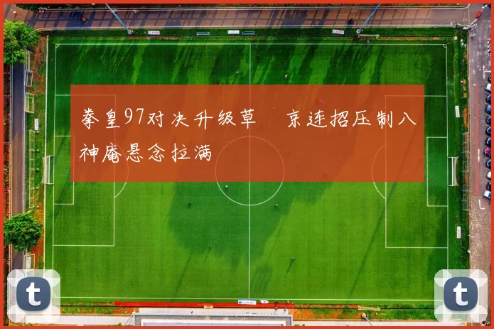 拳皇97对决升级草薙京连招压制八神庵悬念拉满
