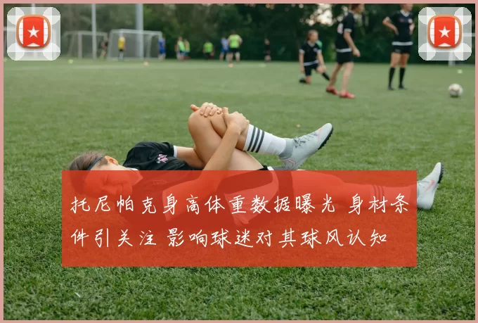 托尼帕克身高体重数据曝光 身材条件引关注 影响球迷对其球风认知