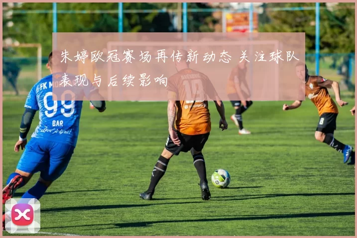 朱婷欧冠赛场再传新动态 关注球队表现与后续影响