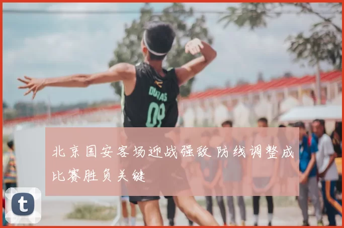北京国安客场迎战强敌 防线调整成比赛胜负关键