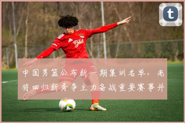 中国男篮公布新一期集训名单，老将回归新秀争主力备战重要赛事并调整阵容