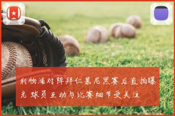 利物浦对阵拜仁慕尼黑赛后直拍曝光 球员互动与比赛细节受关注