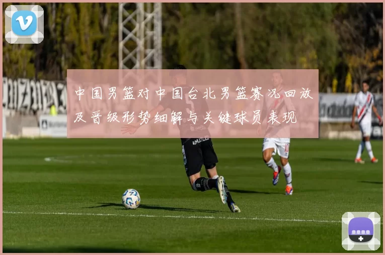 中国男篮对中国台北男篮赛况回放及晋级形势细解与关键球员表现