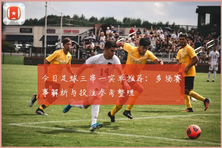 今日足球三串一实单推荐:多场赛事解析与投注参考整理