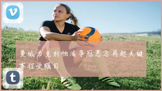 曼城力克利物浦争冠悬念再起关键赛程受瞩目