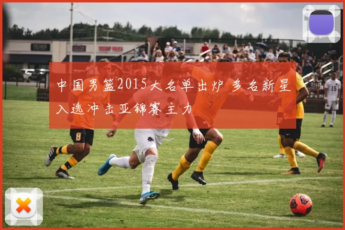 中国男篮2015大名单出炉 多名新星入选冲击亚锦赛主力
