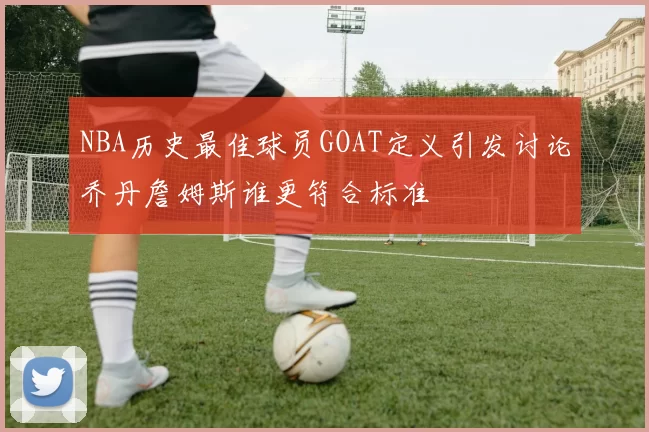 NBA历史最佳球员GOAT定义引发讨论乔丹詹姆斯谁更符合标准
