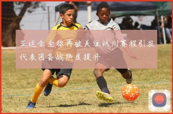 亚运会全称再被关注杭州赛程引发代表团备战热度提升