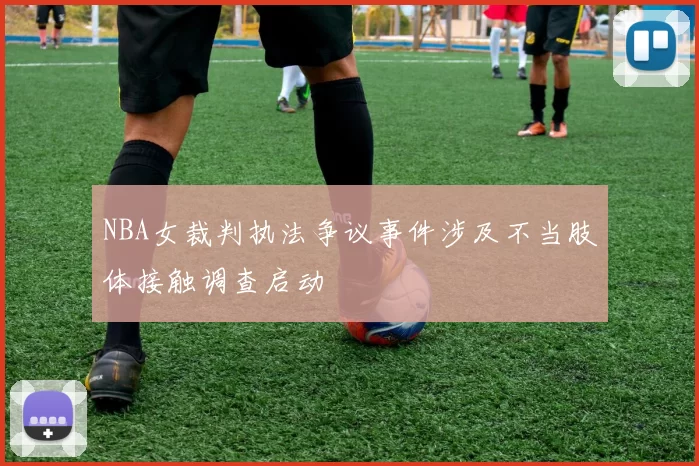 NBA女裁判执法争议事件涉及不当肢体接触调查启动