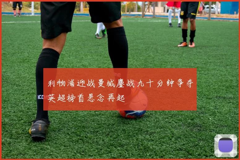 利物浦迎战曼城鏖战九十分钟争夺英超榜首悬念再起