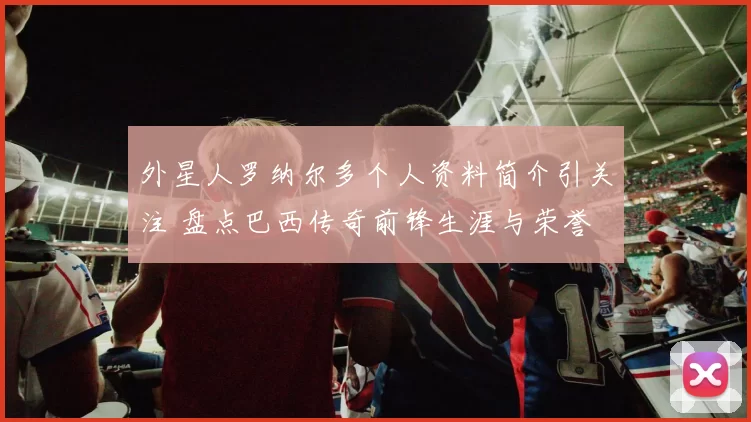 外星人罗纳尔多个人资料简介引关注 盘点巴西传奇前锋生涯与荣誉