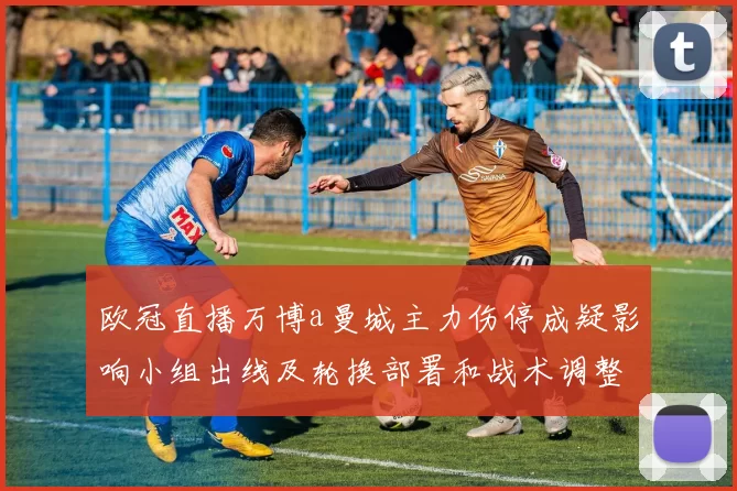 欧冠直播万博a曼城主力伤停成疑影响小组出线及轮换部署和战术调整