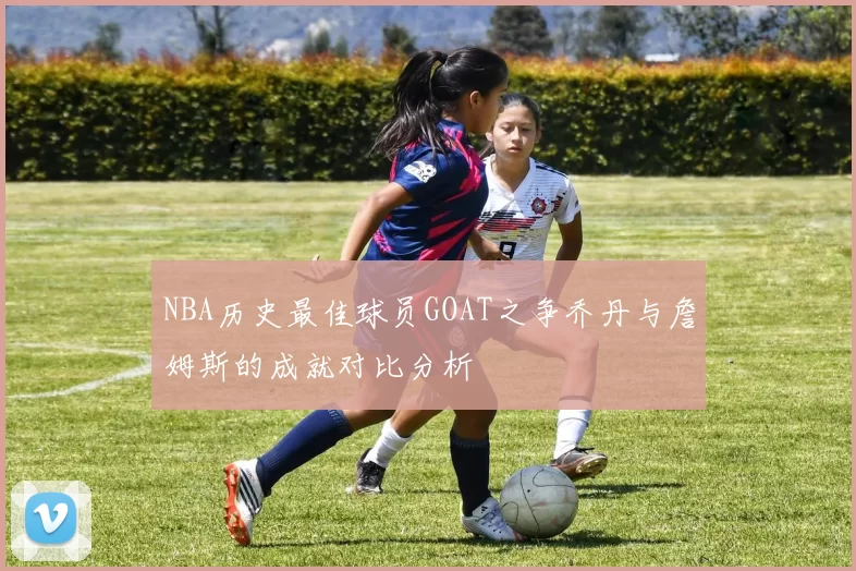 NBA历史最佳球员GOAT之争乔丹与詹姆斯的成就对比分析