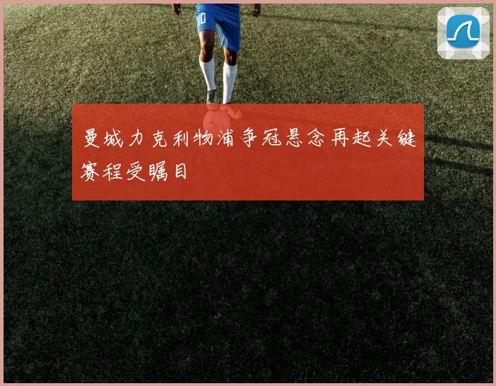 曼城力克利物浦争冠悬念再起关键赛程受瞩目
