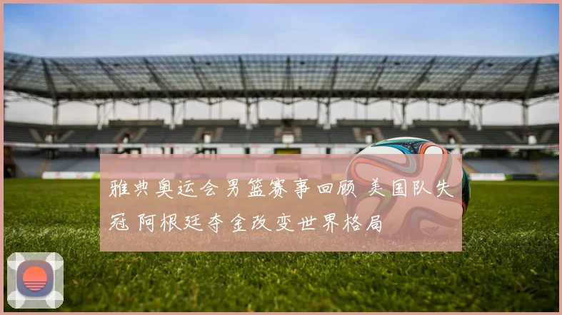 雅典奥运会男篮赛事回顾 美国队失冠 阿根廷夺金改变世界格局