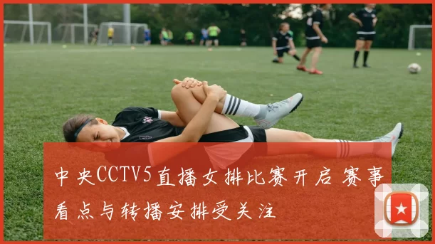 中央CCTV5直播女排比赛开启 赛事看点与转播安排受关注
