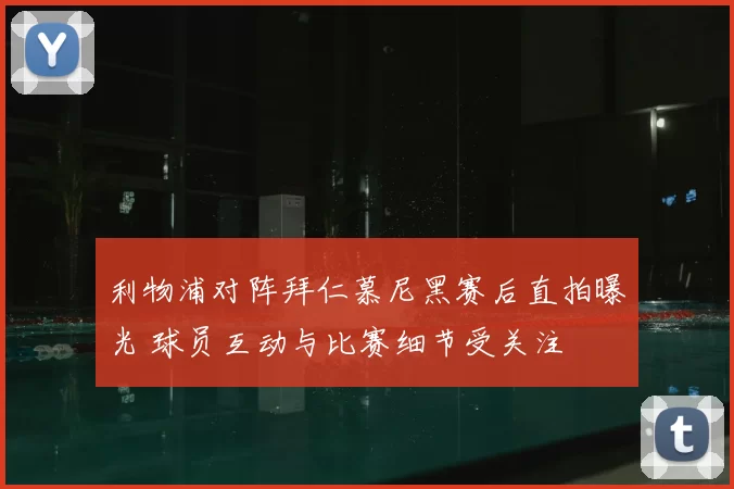 利物浦对阵拜仁慕尼黑赛后直拍曝光 球员互动与比赛细节受关注
