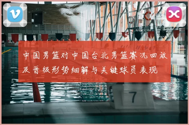 中国男篮对中国台北男篮赛况回放及晋级形势细解与关键球员表现