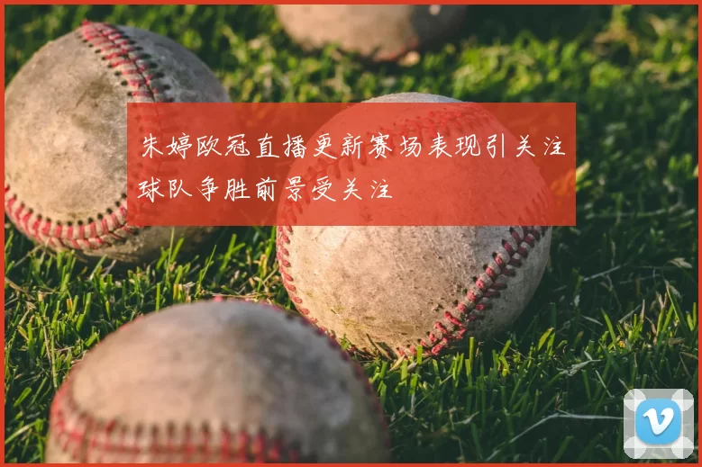 朱婷欧冠直播更新赛场表现引关注球队争胜前景受关注