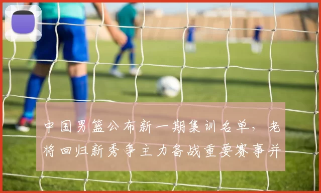 中国男篮公布新一期集训名单，老将回归新秀争主力备战重要赛事并调整阵容
