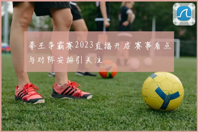 拳王争霸赛2023直播开启 赛事看点与对阵安排引关注