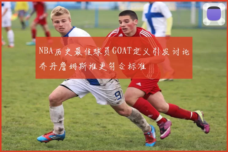 NBA历史最佳球员GOAT定义引发讨论乔丹詹姆斯谁更符合标准
