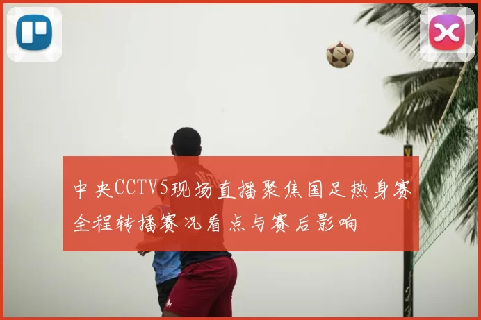 中央CCTV5现场直播聚焦国足热身赛全程转播赛况看点与赛后影响