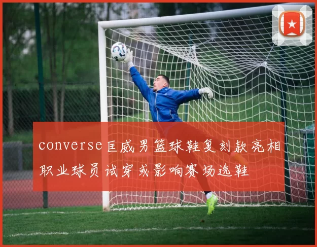 converse匡威男篮球鞋复刻款亮相职业球员试穿或影响赛场选鞋