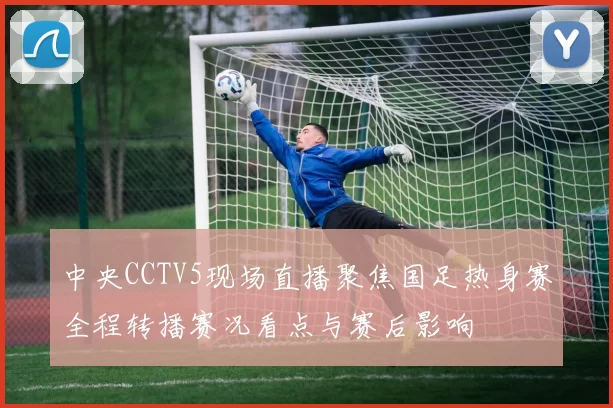 中央CCTV5现场直播聚焦国足热身赛全程转播赛况看点与赛后影响