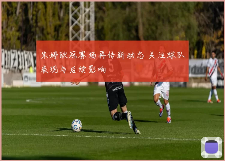 朱婷欧冠赛场再传新动态 关注球队表现与后续影响