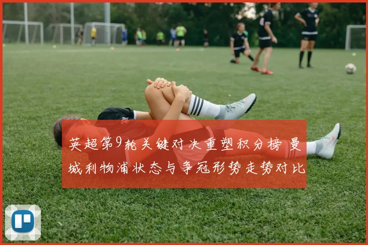 英超第9轮关键对决重塑积分榜 曼城利物浦状态与争冠形势走势对比