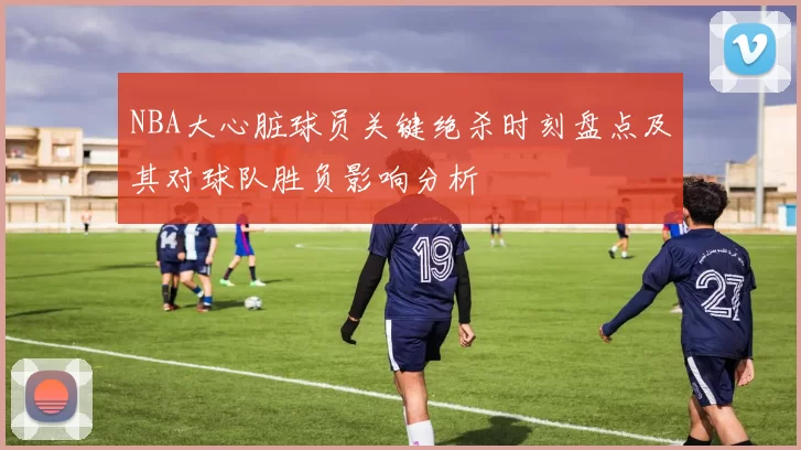 NBA大心脏球员关键绝杀时刻盘点及其对球队胜负影响分析