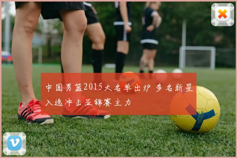 中国男篮2015大名单出炉 多名新星入选冲击亚锦赛主力