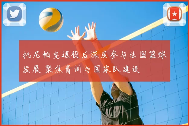 托尼帕克退役后深度参与法国篮球发展 聚焦青训与国家队建设