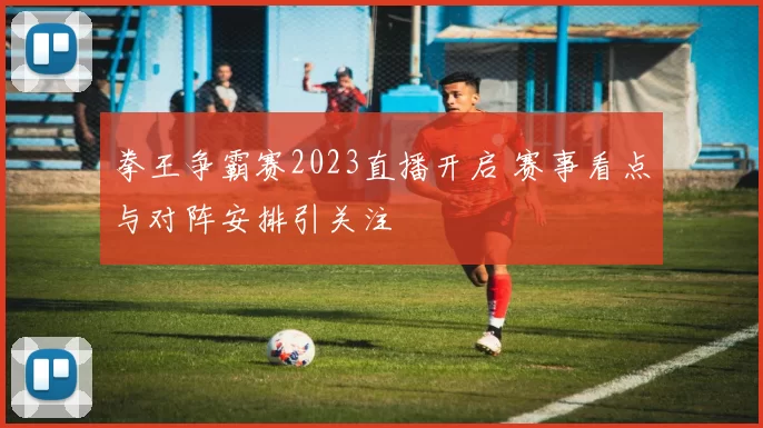 拳王争霸赛2023直播开启 赛事看点与对阵安排引关注