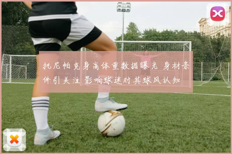 托尼帕克身高体重数据曝光 身材条件引关注 影响球迷对其球风认知